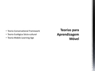  Teoria Conversational Framework
 Teoria Ecológica Sócio-cultural
 Teoria Mobile Learning Age
 