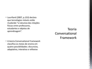  Laurillard (2007, p.153) declara
que tecnologias móveis estão
mudando “a natureza das relações
físicas entre professores,
estudantes e objetos de
aprendizagem”.
 A teoria Conversational Framework
classifica os meios de ensino em
quatro possibilidades: discursivo,
adaptativo, interativo e reflexivo
 