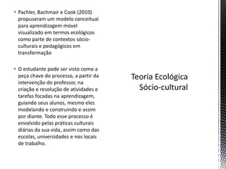  Pachler, Bachmair e Cook (2010)
propuseram um modelo conceitual
para aprendizagem móvel
visualizado em termos ecológicos
como parte de contextos sócio-
culturais e pedagógicos em
transformação
 O estudante pode ser visto como a
peça chave do processo, a partir da
intervenção do professor, na
criação e resolução de atividades e
tarefas focadas na aprendizagem,
guiando seus alunos, mesmo eles
modelando e construindo e assim
por diante. Todo esse processo é
envolvido pelas práticas culturais
diárias da sua vida, assim como das
escolas, universidades e nos locais
de trabalho.
 