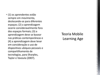  (1) os aprendentes estão
sempre em movimento,
deslocando-se para diferentes
espaços; (2) a aprendizagem
ocorre consideravelmente fora
dos espaços formais; (3) a
aprendizagem deve se basear
nas práticas contemporâneas e
(4) a aprendizagem deve levar
em consideração o uso de
dispositivos ubíquos pessoais e
compartilhamento de
tecnologias, para Sharples,
Taylor e Vavoula (2007).
 
