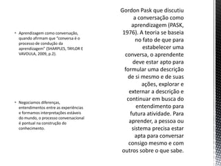 Negociamos diferenças,
entendimentos entre as experiências
e formamos interpretações estáveis
do mundo, o processo conversacional
é pontual na construção do
conhecimento.
 Aprendizagem como conversação,
quando afirmam que “conversa é o
processo de condução da
aprendizagem” (SHARPLES, TAYLOR E
VAVOULA, 2009, p.2).
 