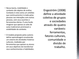  Nessa teoria, mobilidade e
contexto são objetos de análise.
Contexto é visto como um artefato
que continuamente é criado pelas
pessoas nas interações com outras
pessoas, com seus ouvintes e
ferramentas diárias. É uma ilusão
imaginar que apenas as salas de
aulas tradicionais promovam a
estabilidade do contexto.
 O modelo proposto pelos autores
define aprendizagem envolvendo
um sistema de atividades histórico
culturais, mediados por
ferramentas que apoiam os alunos
em seus objetivos de transformar
seus conhecimentos e habilidades.
 