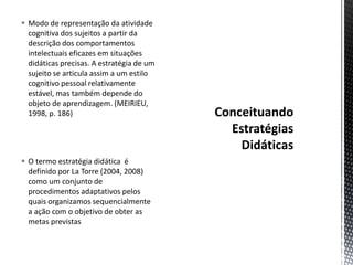  Modo de representação da atividade
cognitiva dos sujeitos a partir da
descrição dos comportamentos
intelectuais eficazes em situações
didáticas precisas. A estratégia de um
sujeito se articula assim a um estilo
cognitivo pessoal relativamente
estável, mas também depende do
objeto de aprendizagem. (MEIRIEU,
1998, p. 186)
 O termo estratégia didática é
definido por La Torre (2004, 2008)
como um conjunto de
procedimentos adaptativos pelos
quais organizamos sequencialmente
a ação com o objetivo de obter as
metas previstas
 