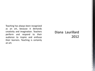 Teaching has always been recognized
as an art, because it demands
creativity and imagination. Teachers
perform and respond to their
audience to inspire and enthuse
their learners. Teaching is certainly
an art.
 