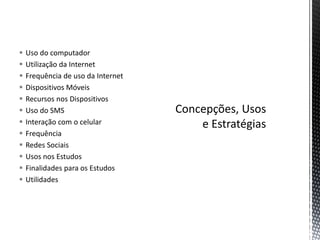  Uso do computador
 Utilização da Internet
 Frequência de uso da Internet
 Dispositivos Móveis
 Recursos nos Dispositivos
 Uso do SMS
 Interação com o celular
 Frequência
 Redes Sociais
 Usos nos Estudos
 Finalidades para os Estudos
 Utilidades
 
