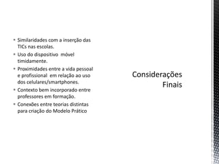  Similaridades com a inserção das
TICs nas escolas.
 Uso do dispositivo móvel
timidamente.
 Proximidades entre a vida pessoal
e profissional em relação ao uso
dos celulares/smartphones.
 Contexto bem incorporado entre
professores em formação.
 Conexões entre teorias distintas
para criação do Modelo Prático
 