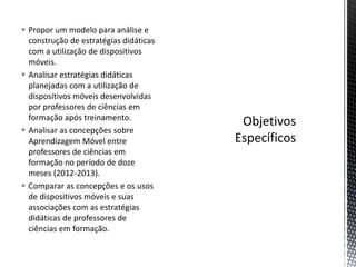 Propor um modelo para análise e
construção de estratégias didáticas
com a utilização de dispositivos
móveis.
 Analisar estratégias didáticas
planejadas com a utilização de
dispositivos móveis desenvolvidas
por professores de ciências em
formação após treinamento.
 Analisar as concepções sobre
Aprendizagem Móvel entre
professores de ciências em
formação no período de doze
meses (2012-2013).
 Comparar as concepções e os usos
de dispositivos móveis e suas
associações com as estratégias
didáticas de professores de
ciências em formação.
 