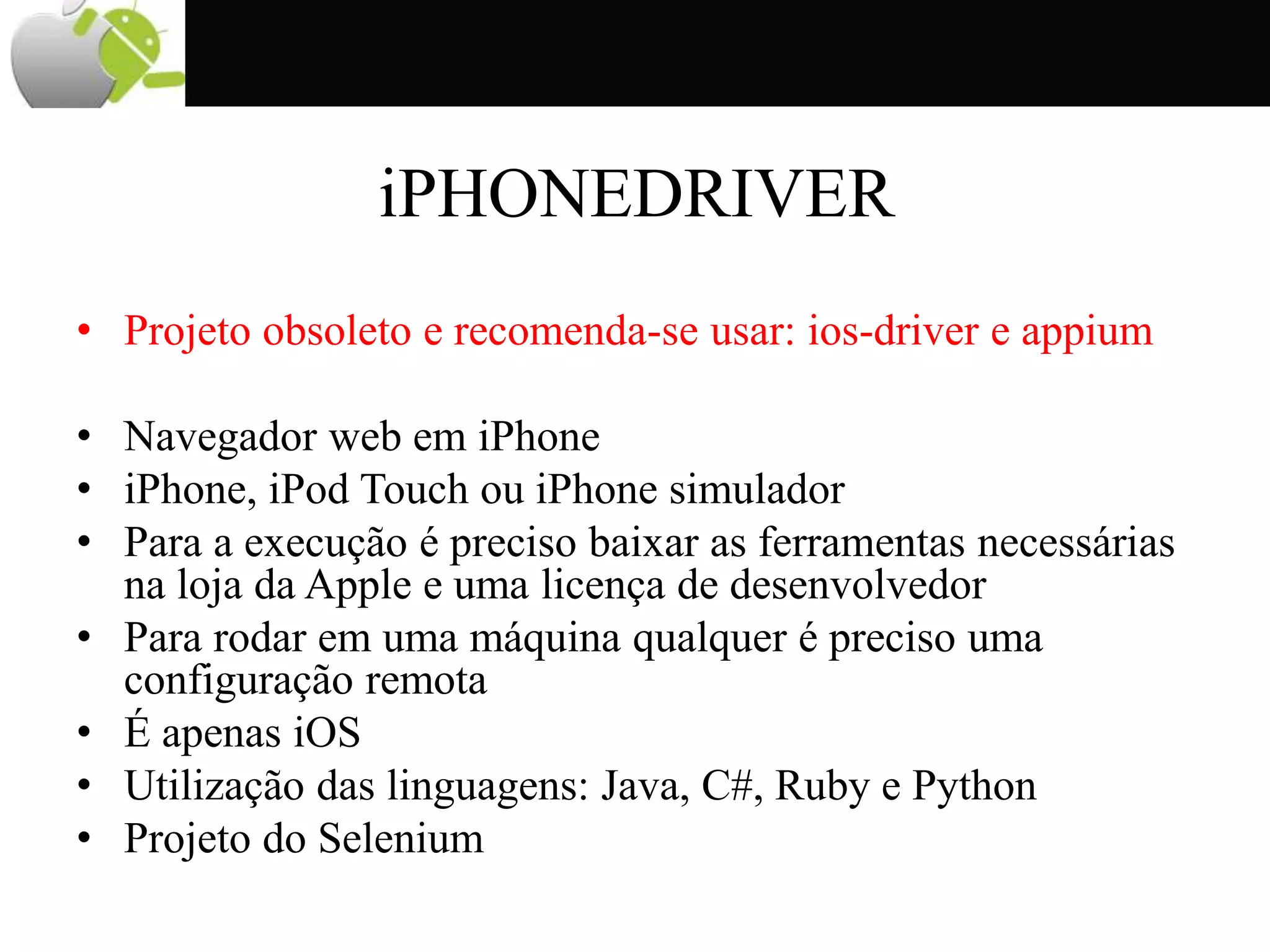 iPHONEDRIVER
• Projeto obsoleto e recomenda-se usar: ios-driver e appium
• Navegador web em iPhone
• iPhone, iPod Touch ou iPhone simulador
• Para a execução é preciso baixar as ferramentas necessárias
na loja da Apple e uma licença de desenvolvedor
• Para rodar em uma máquina qualquer é preciso uma
configuração remota
• É apenas iOS
• Utilização das linguagens: Java, C#, Ruby e Python
• Projeto do Selenium
 