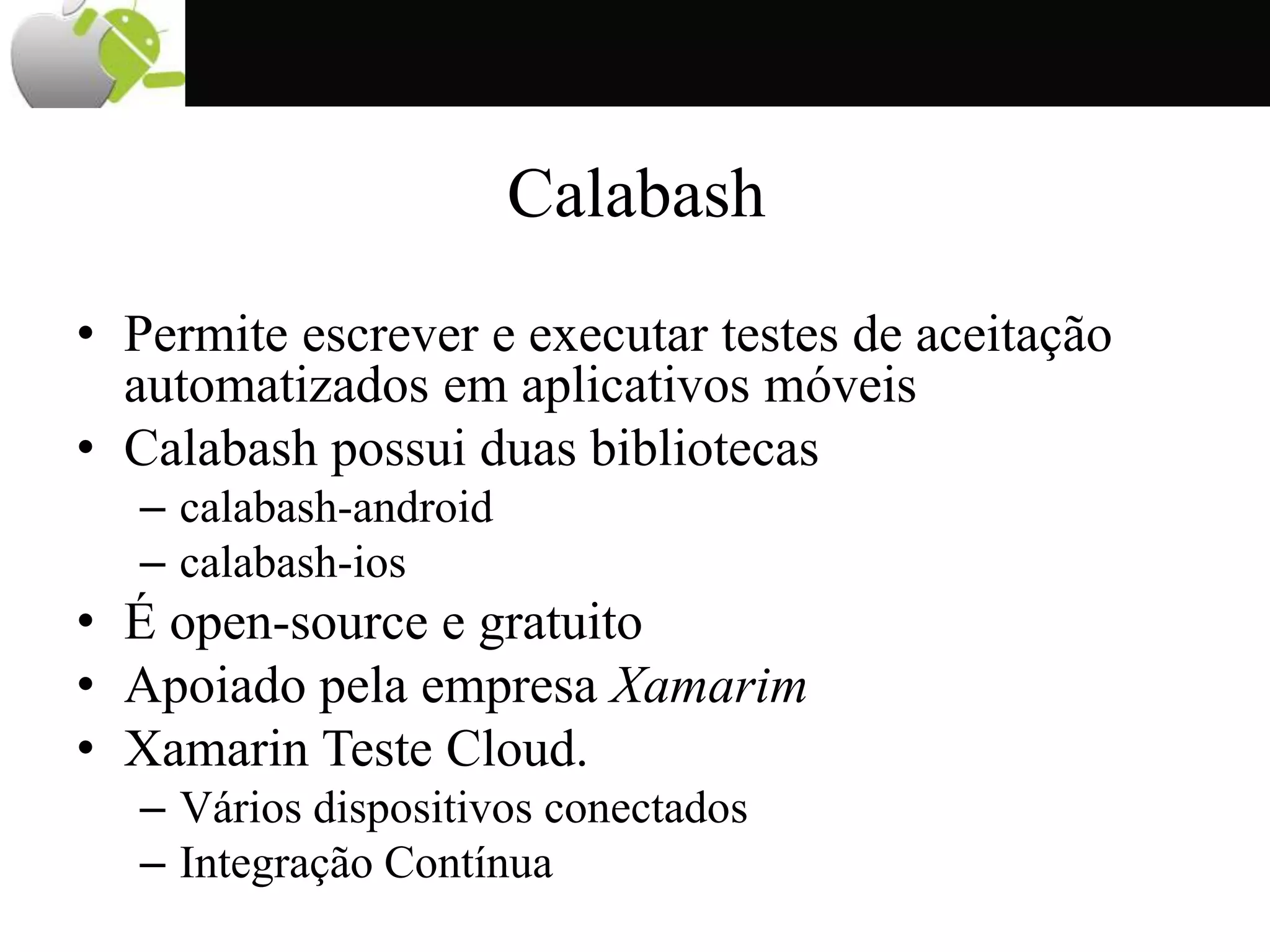 Calabash
• Permite escrever e executar testes de aceitação
automatizados em aplicativos móveis
• Calabash possui duas bibliotecas
– calabash-android
– calabash-ios
• É open-source e gratuito
• Apoiado pela empresa Xamarim
• Xamarin Teste Cloud.
– Vários dispositivos conectados
– Integração Contínua
 