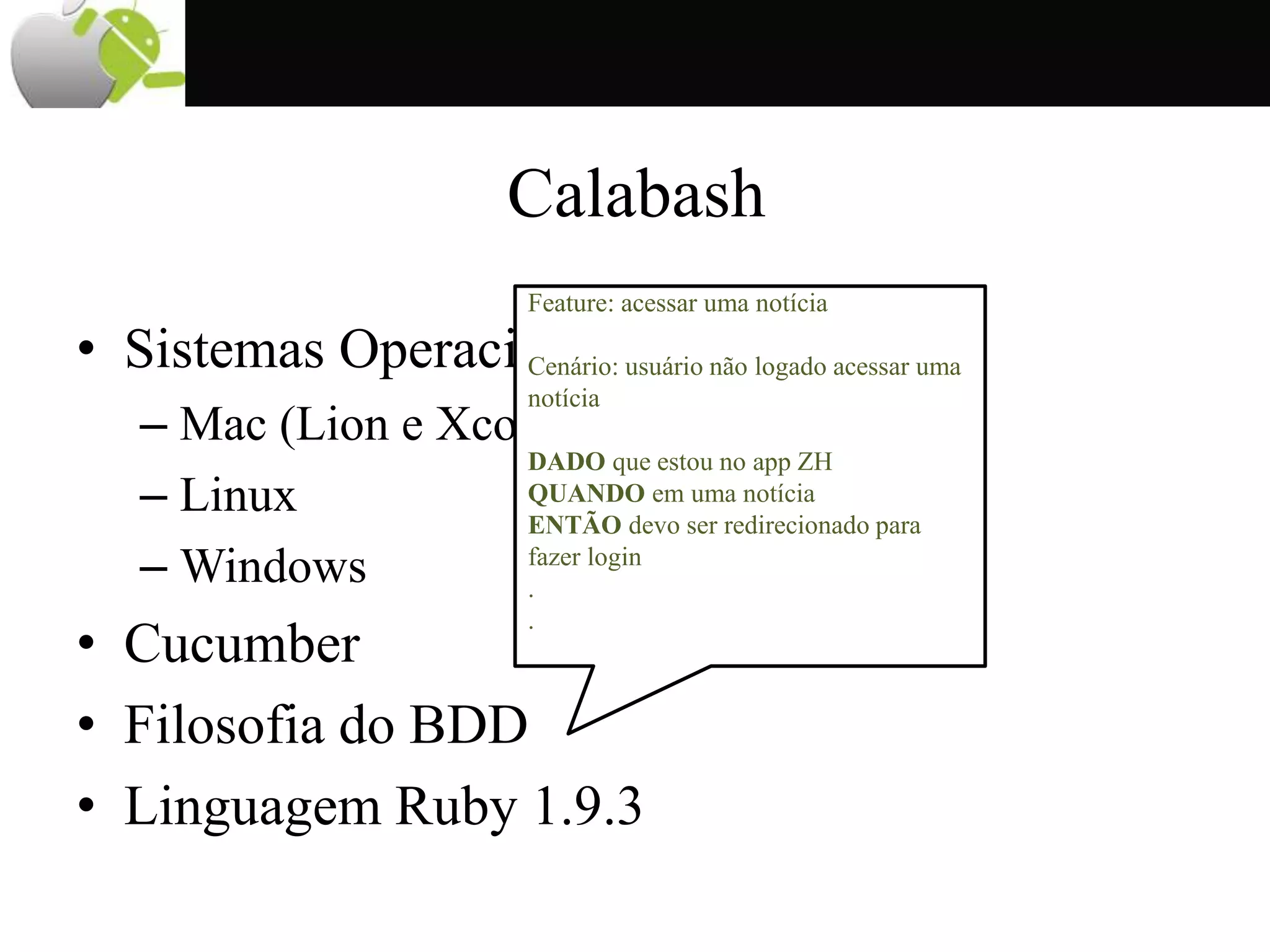 Calabash
• Sistemas Operacionais
– Mac (Lion e Xcode 4.3)
– Linux
– Windows
• Cucumber
• Filosofia do BDD
• Linguagem Ruby 1.9.3
Feature: acessar uma notícia
Cenário: usuário não logado acessar uma
notícia
DADO que estou no app ZH
QUANDO em uma notícia
ENTÃO devo ser redirecionado para
fazer login
.
.
 