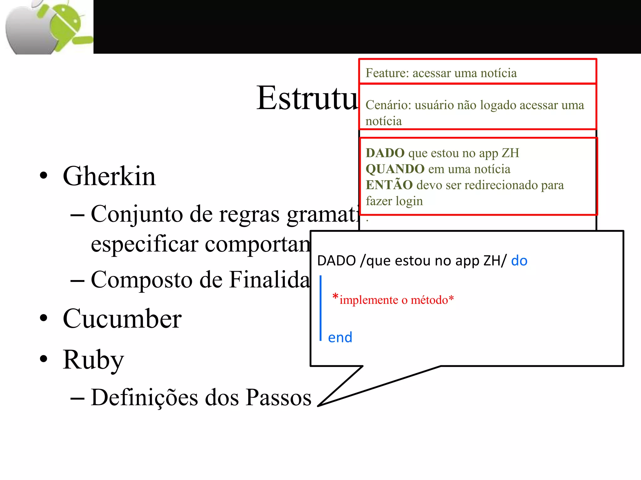 Estrutura
• Gherkin
– Conjunto de regras gramaticais que permite
especificar comportamentos em linguagem natural
– Composto de Finalidade, Cenários e Passos
• Cucumber
• Ruby
– Definições dos Passos
Feature: acessar uma notícia
Cenário: usuário não logado acessar uma
notícia
DADO que estou no app ZH
QUANDO em uma notícia
ENTÃO devo ser redirecionado para
fazer login
.
.
DADO /que estou no app ZH/ do
*implemente o método*
end
 