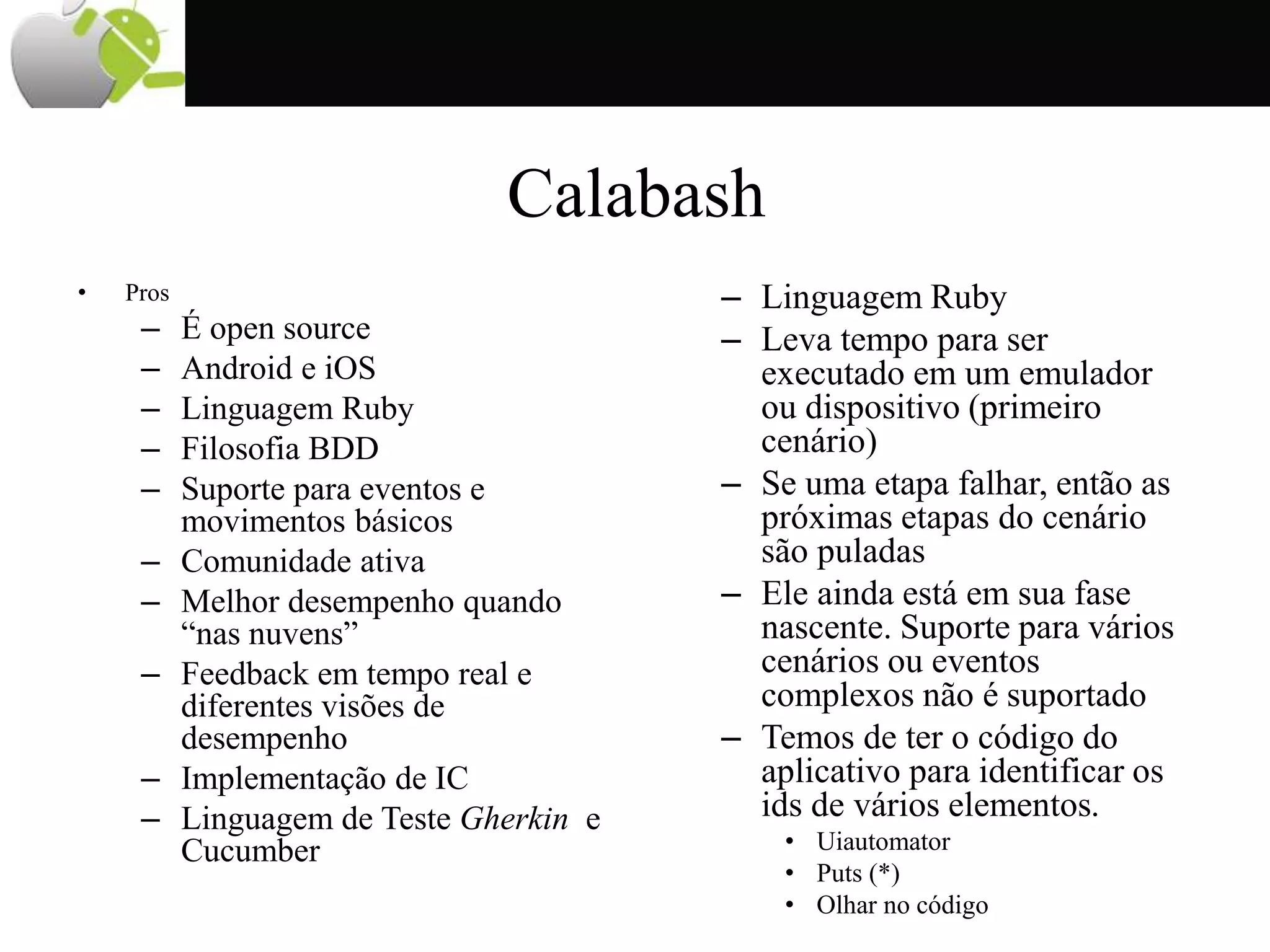 Calabash
• Pros
– É open source
– Android e iOS
– Linguagem Ruby
– Filosofia BDD
– Suporte para eventos e
movimentos básicos
– Comunidade ativa
– Melhor desempenho quando
“nas nuvens”
– Feedback em tempo real e
diferentes visões de
desempenho
– Implementação de IC
– Linguagem de Teste Gherkin e
Cucumber
– Linguagem Ruby
– Leva tempo para ser
executado em um emulador
ou dispositivo (primeiro
cenário)
– Se uma etapa falhar, então as
próximas etapas do cenário
são puladas
– Ele ainda está em sua fase
nascente. Suporte para vários
cenários ou eventos
complexos não é suportado
– Temos de ter o código do
aplicativo para identificar os
ids de vários elementos.
• Uiautomator
• Puts (*)
• Olhar no código
 