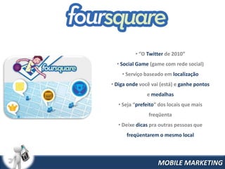 • “O Twitter de 2010”
  • Social Game (game com rede social)
    • Serviço baseado em localização
• Diga onde você vai (está) e ganhe pontos
               e medalhas
   • Seja “prefeito” dos locais que mais
                freqüenta
   • Deixe dicas pra outras pessoas que
      freqüentarem o mesmo local




                    MOBILE MARKETING
 