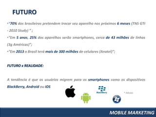 FUTURO
•“70% dos brasileiros pretendem trocar seu aparelho nos próximos 6 meses (TNS GTI
- 2010 Study) ” ;
•“Em 5 anos, 25% dos aparelhos serão smartphones, cerca de 43 milhões de linhas
(3g Américas)”;
•“Em 2013 o Brasil terá mais de 300 milhões de celulares (Anatel)”;


FUTURO x REALIDADE:


A tendência é que os usuários migrem para os smartphones como os dispositivos
BlackBerry, Android ou iOS
                                                                      * iMedia




                                                               MOBILE MARKETING
 