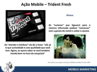 Ação Mobile – Trident Fresh

                                                                     iPhone



                                              Os “curiosos” que ligassem para o
                                              número informado podiam “conversar”
                                              com a garota do metrô e soltar o xaveco.




Ao “atender o telefone” ela diz a frase: “alô, já
vi que curiosidade é uma qualidade que você
 tem. Agora, eu quero saber se você também
      manda bem na hora da conquista”


                                             Vencedora da categoria Display (LATAM) do MMA Awards 2009.



                                                                        MOBILE MARKETING
 