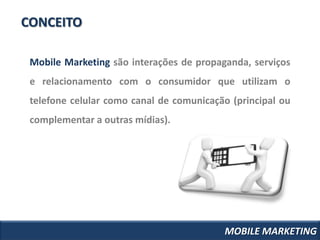 CONCEITO

 Mobile Marketing são interações de propaganda, serviços
 e relacionamento com o consumidor que utilizam o
 telefone celular como canal de comunicação (principal ou
 complementar a outras mídias).




                                          MOBILE MARKETING
 