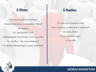 5 Dicas                                   5 Razões

      • Por que Mobile Marketing?
 • Relacionamento: a verdadeira “alma”          • É onde seus clientes estão

              do negócio                   • Por natureza, é relevante e acionável

         • O “consumidor 2.0”                         • O custo efetivo

• Marketing de Permissão, é uma questão            • É um grande amigo

    de escolha... dos consumidores!                      • É versátil

• O Mobile Marketing já é uma realidade!




                                                           MOBILE MARKETING
 