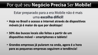 • Hoje no Brasil o acesso a internet através de dispositivos
móveis já é maior do que por desktops!
• 50% das buscas locais são feitas a partir de um
dispositivo móvel – smartphones e tablets!
• Grandes empresas já pularam na onda, agora é a hora
para as pequenas empresas seguirem a tendência!

 