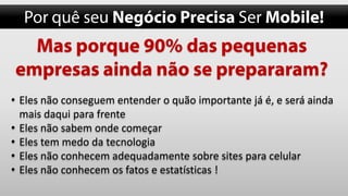 • Eles não conseguem entender o quão importante já é, e será ainda
mais daqui para frente
• Eles não sabem onde começar
• Eles tem medo da tecnologia
• Eles não conhecem adequadamente sobre sites para celular
• Eles não conhecem os fatos e estatísticas !

 