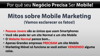 •
•
•
•
•

Pessoas Jovens são as únicas que usam Smartphones
Você não pode ter um site Normal e um site Mobile
O Website Normal parece bom…
Apenas Grandes empresas PRECISAM um site Mobile
Marketing Móvel só funciona se você estiver VENDENDO alguma
coisa.

 