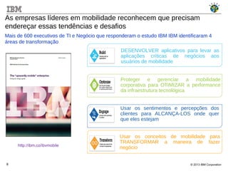 © 2013 IBM Corporation8
As empresas líderes em mobilidade reconhecem que precisam
endereçar essas tendências e desafios
http://ibm.co/ibvmobile
Usar os conceitos de mobilidade para
TRANSFORMAR a maneira de fazer
negócio
Usar os sentimentos e percepções dos
clientes para ALCANÇA-LOS onde quer
que eles estejam
DESENVOLVER aplicativos para levar as
aplicações críticas de negócios aos
usuários de mobilidade
Proteger e gerenciar a mobilidade
corporativa para OTIMIZAR a performance
da infraestrutura tecnológica
Mais de 600 executivos de TI e Negócio que responderam o estudo IBM IBM identificaram 4
áreas de transformação
 