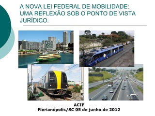 A NOVA LEI FEDERAL DE MOBILIDADE:
UMA REFLEXÃO SOB O PONTO DE VISTA
JURÍDICO.




                     ACIF
     Florianópolis/SC 05 de junho de 2012
 
