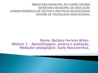 PREFEITURA MUNICIPAL DE CAMPO GRANDESECRETARIA MUNICIPAL DE EDUCAÇÃOSUPERINTENDÊNCIA DE GESTÃO E POLÍTICAS EDUCACIONAISDIVISÃO DE TECNOLOGIA EDUCACIONAL Nome: Barbara Ferreira Brites.Módulo 3 - Aprendizagem, autoria e avaliação.Mediador pedagógico: Suely Mascarenhas. 