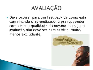 Deve ocorrer para um feedback de como está caminhando o aprendizado, e pra responder como está a qualidade do mesmo, ou seja, a avaliação não deve ser eliminatória, muito menos excludente.AVALIAÇÃO