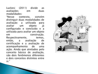 Luckesi (2011) divide as avaliações em duas modalidades:“Nesse contexto, convém distinguir duas modalidades de avaliação: a utilizada para avaliar um objeto já configurado e concluído e a utilizada para avaliar um objeto em construção. Respectivamente, temos, então, a avaliação de certificação e a avaliação de acompanhamento de uma ação. Ainda que atrelados pelo conceito básico de avaliação, são dois fenômenos diferentes e dois conceitos distintos entre si.”