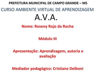 Nome: Roseny Rojo da Rocha Módulo III Apresentação: Aprendizagem, autoria e avaliação Mediador pedagógico: Cristiane Delboni CURSO AMBIENTE VIRTUAL DE APRENDIZAGEM PREFEITURA MUNICIPAL DE CAMPO GRANDE – MS A.V.A. 