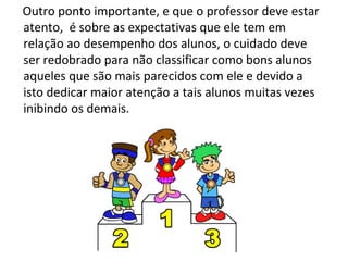 Outro ponto importante, e que o professor deve estar atento,  é sobre as expectativas que ele tem em relação ao desempenho dos alunos, o cuidado deve ser redobrado para não classificar como bons alunos aqueles que são mais parecidos com ele e devido a isto dedicar maior atenção a tais alunos muitas vezes inibindo os demais. 