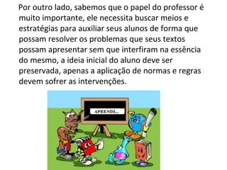 Por outro lado, sabemos que o papel do professor é muito importante, ele necessita buscar meios e estratégias para auxiliar seus alunos de forma que possam resolver os problemas que seus textos possam apresentar sem que interfiram na essência do mesmo, a ideia inicial do aluno deve ser preservada, apenas a aplicação de normas e regras devem sofrer as intervenções.  
