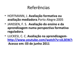 Referências HOFFMANN, J.  Avaliação formativa ou avaliação mediadora .Porto Alegre:2005 JANSSEN, F. S.  Avaliação do ensino e da aprendizagem numa perspectiva formativa reguladora . LUCKESI, C. C.  Avaliação na aprendizagem -  http://www.youtube.com/watch?v=slL3EW7nt AE&feature=related  Acesso em: 03 de junho 2011 