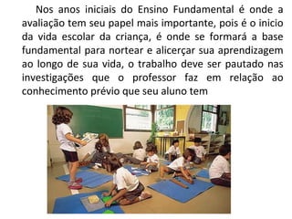Nos anos iniciais do Ensino Fundamental é onde a avaliação tem seu papel mais importante, pois é o inicio da vida escolar da criança, é onde se formará a base fundamental para nortear e alicerçar sua aprendizagem ao longo de sua vida, o trabalho deve ser pautado nas investigações que o professor faz em relação ao conhecimento prévio que seu aluno tem 
