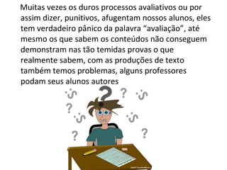 Muitas vezes os duros processos avaliativos ou por assim dizer, punitivos, afugentam nossos alunos, eles tem verdadeiro pânico da palavra “avaliação”, até mesmo os que sabem os conteúdos não conseguem demonstram nas tão temidas provas o que realmente sabem, com as produções de texto também temos problemas, alguns professores podam seus alunos autores 