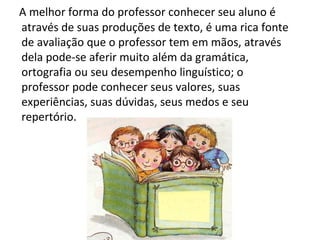 A melhor forma do professor conhecer seu aluno é através de suas produções de texto, é uma rica fonte de avaliação que o professor tem em mãos, através dela pode-se aferir muito além da gramática, ortografia ou seu desempenho linguístico; o professor pode conhecer seus valores, suas experiências, suas dúvidas, seus medos e seu repertório. 