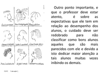 Outro ponto importante, e que o professor deve estar atento,  é sobre as expectativas que ele tem em relação ao desempenho dos alunos, o cuidado deve ser redobrado para não classificar como bons alunos aqueles que são mais parecidos com ele e devido a isto dedicar maior atenção a tais alunos muitas vezes inibindo os demais. 