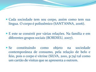 Cadasociedadetemseucorpo,assimcomotemsualíngua.Ocorpoépolissêmico(SANT’ANNA,2006). 
Eesteseconstróiporváriasrelações.Nafamíliaeemdiferentesgrupossociais(BORDIEU,2007). 
Seconstituindocomoobjetonasociedadecontemporâneadeconsumo,pelarelaçãodebeloefeio,poisocorpoévitrine(SILVA,2001,p.79)talcomoumcartãodevisitasqueseapresentaaoutrem.  