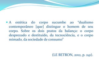Aestéticadocorposucumbeao“dualismocontemporâneo[que]distingueohomemdeseucorpo.Sobreosdoispratosdabalança:ocorpodesprezadoedestituído,datecnociência,eocorpomimado,dasociedadedeconsumo” 
(LE BETRON, 2012, p. 241).  