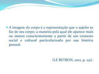 Aimagemdocorpoéarepresentaçãoqueosujeitosefazdeseucorpo;amaneirapelaqualeleaparecemaisoumenosconscientementeapartirdeumcontextosocialeculturalparticularizadoporsuahistóriapessoal. 
(LE BETRON, 2012, p. 231).  