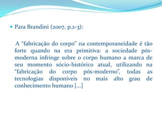 Para Brandini(2007, p.2-3): 
A“fabricaçãodocorpo”nacontemporaneidadeétãofortequandonaeraprimitiva:asociedadepós- modernainfringesobreocorpohumanoamarcadeseumomentosócio-históricoatual,utilizandona“fabricaçãodocorpopós-moderno”,todasastecnologiasdisponíveisnomaisaltograudeconhecimentohumano[...]  