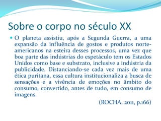 Sobre o corpo no século XX 
Oplanetaassistiu,apósaSegundaGuerra,aumaexpansãodainfluênciadegostoseprodutosnorte- americanosnaesteiradessesprocessos,umavezqueboapartedasindústriasdoespetáculotemosEstadosUnidoscomobaseesubstrato,inclusiveaindústriadapublicidade.Distanciando-secadavezmaisdeumaéticapuritana,essaculturainstitucionalizaabuscadesensaçõeseavivênciadeemoçõesnoâmbitodoconsumo,convertido,antesdetudo,emconsumodeimagens. 
(ROCHA, 2011, p.166)  