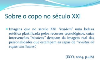 Sobre o copo no século XXI 
ImagensquenoséculoXXI“vendem”umabelezaestéticaplastificadapelosrecursostecnológicos,cujasintervenções“técnicas”destoamdaimagemrealdaspersonalidadesqueestampamascapasde“revistasdecapascintilantes”. 
(ECO, 2004, p.418)  