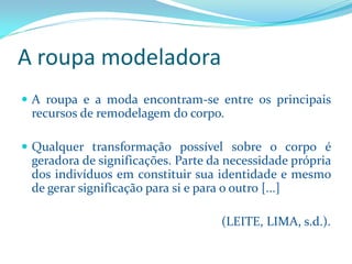 A roupa modeladora 
Aroupaeamodaencontram-seentreosprincipaisrecursosderemodelagemdocorpo. 
Qualquertransformaçãopossívelsobreocorpoégeradoradesignificações.Partedanecessidadeprópriadosindivíduosemconstituirsuaidentidadeemesmodegerarsignificaçãoparasieparaooutro[...] 
(LEITE, LIMA, s.d.).  