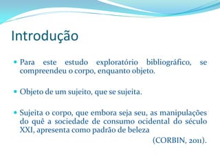Introdução 
Paraesteestudoexploratóriobibliográfico,secompreendeuocorpo,enquantoobjeto. 
Objetodeumsujeito,quesesujeita. 
Sujeitaocorpo,queemborasejaseu,asmanipulaçõesdoquêasociedadedeconsumoocidentaldoséculoXXI,apresentacomopadrãodebeleza 
(CORBIN, 2011).  