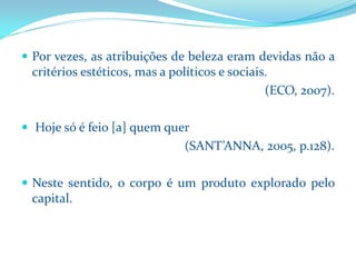 Porvezes,asatribuiçõesdebelezaeramdevidasnãoacritériosestéticos,masapolíticosesociais. 
(ECO, 2007). 
Hojesóéfeio[a]quemquer 
(SANT’ANNA, 2005, p.128). 
Nestesentido,ocorpoéumprodutoexploradopelocapital.  