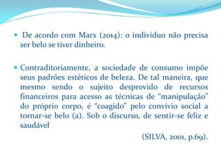 DeacordocomMarx(2014):oindivíduonãoprecisaserbelosetiverdinheiro. 
Contraditoriamente,asociedadedeconsumoimpõeseuspadrõesestéticosdebeleza.Detalmaneira,quemesmosendoosujeitodesprovidoderecursosfinanceirosparaacessoastécnicasde“manipulação” doprópriocorpo,é“coagido”peloconvíviosocialatornar-sebelo(a).Sobodiscurso,desentir-sefelizesaudável 
(SILVA, 2001, p.69).  