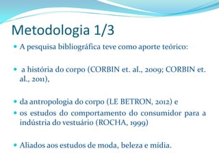 Metodologia 1/3 
Apesquisabibliográficatevecomoaporteteórico: 
ahistóriadocorpo(CORBINet.al.,2009;CORBINet. al.,2011), 
daantropologiadocorpo(LEBETRON,2012)e 
osestudosdocomportamentodoconsumidorparaaindústriadovestuário(ROCHA,1999) 
Aliadosaosestudosdemoda,belezaemídia.  