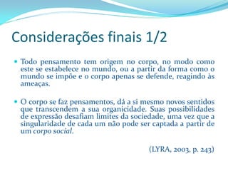 Considerações finais 1/2 
Todopensamentotemorigemnocorpo,nomodocomoesteseestabelecenomundo,ouapartirdaformacomoomundoseimpõeeocorpoapenassedefende,reagindoàsameaças. 
Ocorposefazpensamentos,dáasimesmonovossentidosquetranscendemasuaorganicidade.Suaspossibilidadesdeexpressãodesafiamlimitesdasociedade,umavezqueasingularidadedecadaumnãopodesercaptadaapartirdeumcorposocial. 
(LYRA, 2003, p. 243)  