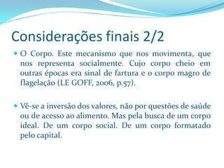 OCorpo.Estemecanismoquenosmovimenta,quenosrepresentasocialmente.Cujocorpocheioemoutrasépocaserasinaldefarturaeocorpomagrodeflagelação(LEGOFF,2006,p.57). 
Vê-seainversãodosvalores,nãoporquestõesdesaúdeoudeacessoaoalimento.Maspelabuscadeumcorpoideal.Deumcorposocial.Deumcorpoformatadopelocapital. 
Considerações finais 2/2  